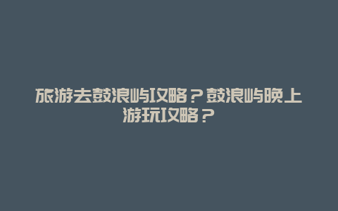 旅游去鼓浪屿攻略？鼓浪屿晚上游玩攻略？