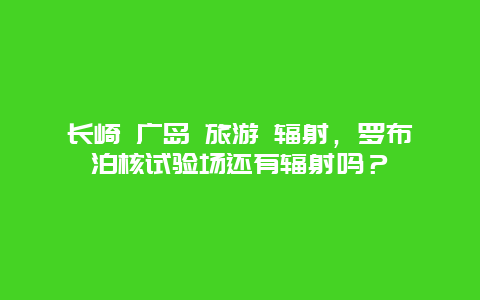 长崎 广岛 旅游 辐射，罗布泊核试验场还有辐射吗？