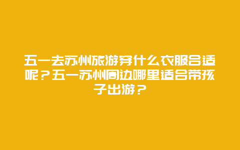 五一去苏州旅游穿什么衣服合适呢？五一苏州周边哪里适合带孩子出游？