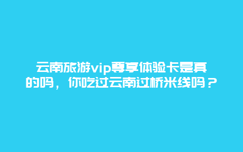 云南旅游vip尊享体验卡是真的吗，你吃过云南过桥米线吗？