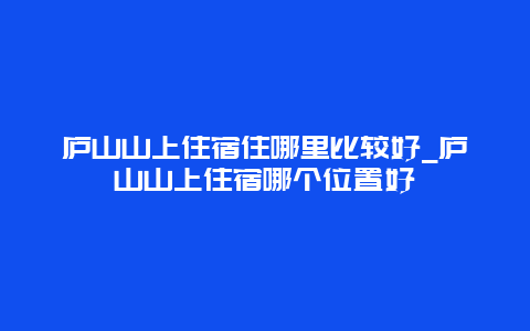 庐山山上住宿住哪里比较好_庐山山上住宿哪个位置好