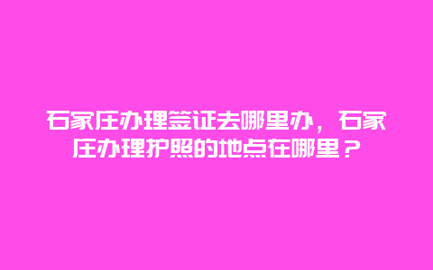 石家庄办理签证去哪里办，石家庄办理护照的地点在哪里？