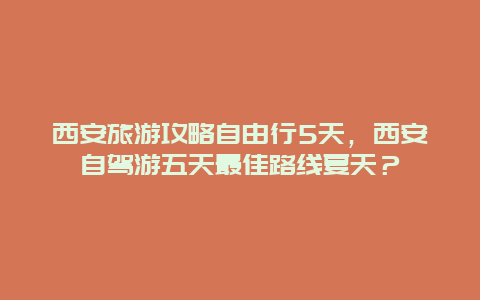 西安旅游攻略自由行5天，西安自驾游五天最佳路线夏天？