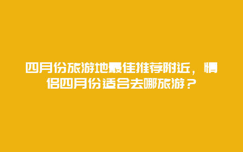 四月份旅游地最佳推荐附近，情侣四月份适合去哪旅游？