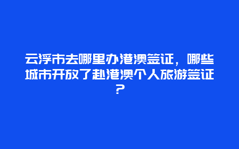 云浮市去哪里办港澳签证，哪些城市开放了赴港澳个人旅游签证？