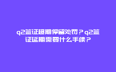 q2签证超期停留处罚？q2签证延期需要什么手续？