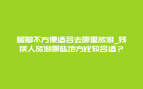 腿脚不方便适合去哪里旅游_残疾人旅游哪些地方比较合适？