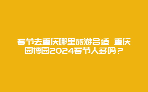 春节去重庆哪里旅游合适 重庆园博园2024春节人多吗？