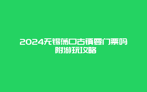 2024无锡荡口古镇要门票吗 附游玩攻略