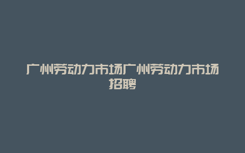 广州劳动力市场广州劳动力市场招聘