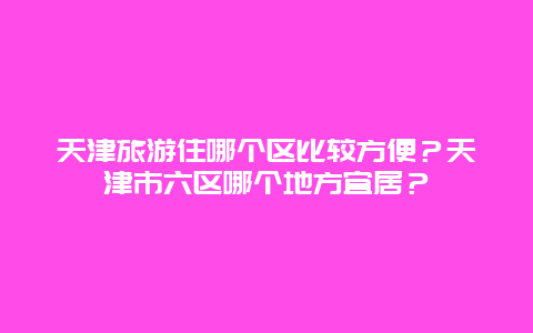 天津旅游住哪个区比较方便？天津市六区哪个地方宜居？