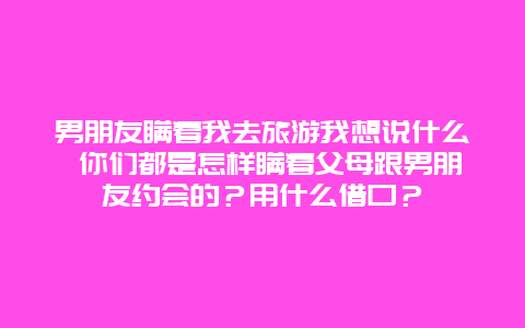 男朋友瞒着我去旅游我想说什么 你们都是怎样瞒着父母跟男朋友约会的？用什么借口？