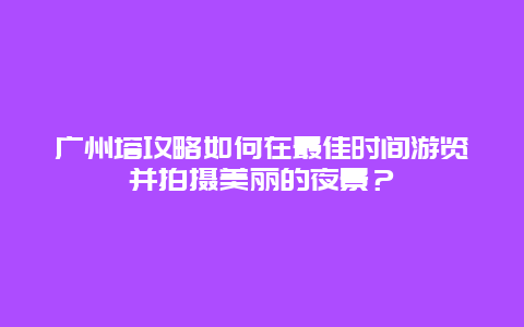 广州塔攻略如何在最佳时间游览并拍摄美丽的夜景？