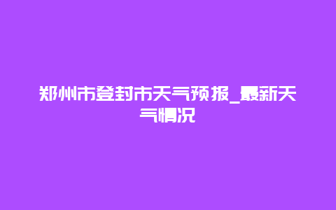 郑州市登封市天气预报_最新天气情况