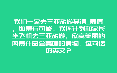 我们一家去三亚旅游英语_最后，如果有可能，我还计划和家长坐飞机去三亚旅游，欣赏美丽的风景并品尝美味的食物。这句话的英文？