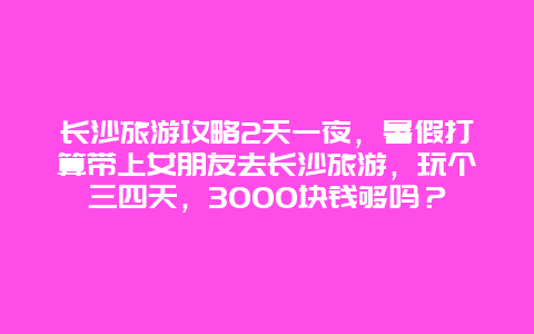 长沙旅游攻略2天一夜，暑假打算带上女朋友去长沙旅游，玩个三四天，3000块钱够吗？