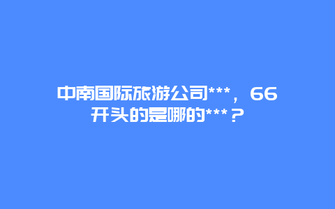 中南国际旅游公司***，66开头的是哪的***？