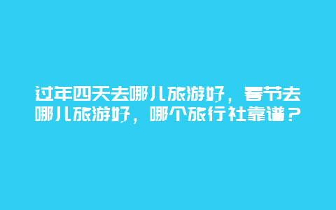 过年四天去哪儿旅游好，春节去哪儿旅游好，哪个旅行社靠谱？