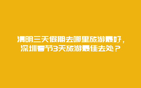 清明三天假期去哪里旅游最好，深圳春节3天旅游最佳去处？