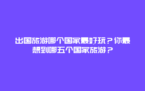 出国旅游哪个国家最好玩？你最想到哪五个国家旅游？