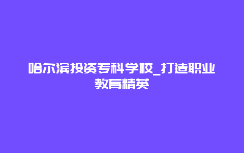 哈尔滨投资专科学校_打造职业教育精英