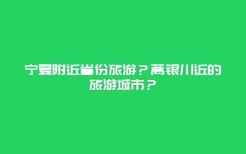 宁夏附近省份旅游？离银川近的旅游城市？