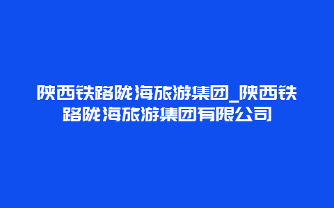 陕西铁路陇海旅游集团_陕西铁路陇海旅游集团有限公司