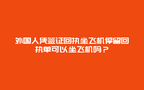 外国人凭签证回执坐飞机停留回执单可以坐飞机吗？