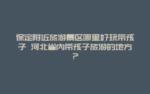 保定附近旅游景区哪里好玩带孩子 河北省内带孩子旅游的地方？