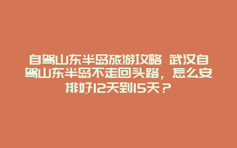 自驾山东半岛旅游攻略 武汉自驾山东半岛不走回头路，怎么安排好12天到15天？