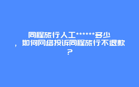 同程旅行人工******多少，如何网络投诉同程旅行不退款？