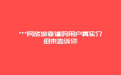 ***网旅游靠谱吗用户真实介绍来告诉你