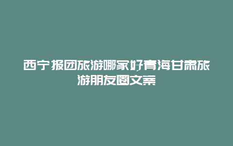 西宁报团旅游哪家好青海甘肃旅游朋友圈文案