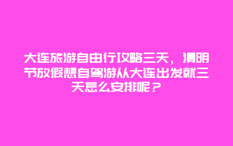 大连旅游自由行攻略三天，清明节放假想自驾游从大连出发就三天怎么安排呢？