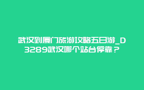 武汉到厦门旅游攻略五日游_D3289武汉哪个站台停靠？