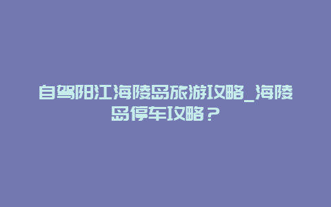 自驾阳江海陵岛旅游攻略_海陵岛停车攻略？