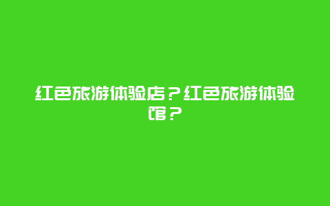 红色旅游体验店？红色旅游体验馆？