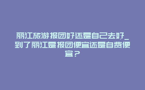 丽江旅游报团好还是自己去好_到了丽江是报团便宜还是自费便宜？