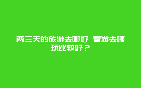 两三天的旅游去哪好 春游去哪玩比较好？