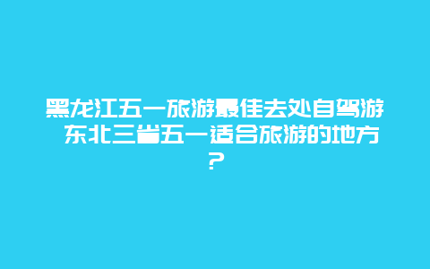 黑龙江五一旅游最佳去处自驾游 东北三省五一适合旅游的地方？