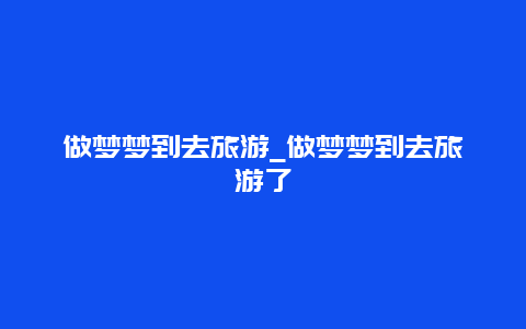 做梦梦到去旅游_做梦梦到去旅游了