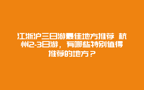 江浙沪三日游最佳地方推荐 杭州2-3日游，有哪些特别值得推荐的地方？