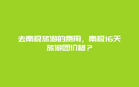 去南极旅游的费用，南极16天旅游团价格？