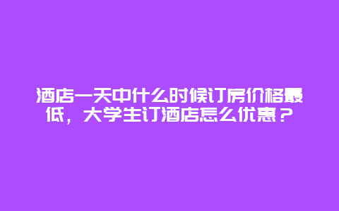 酒店一天中什么时候订房价格最低，大学生订酒店怎么优惠？