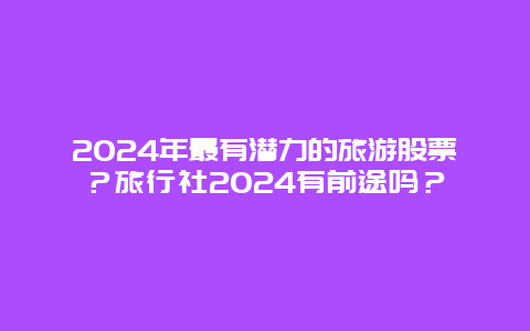 2024年最有潜力的旅游股票？旅行社2024有前途吗？