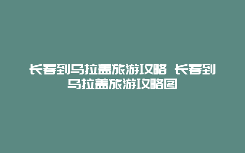 长春到乌拉盖旅游攻略 长春到乌拉盖旅游攻略图