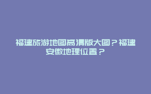 福建旅游地图高清版大图？福建安徽地理位置？