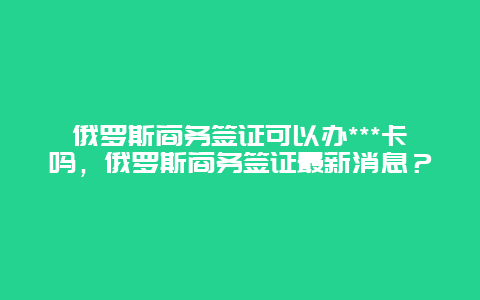 俄罗斯商务签证可以办***卡吗，俄罗斯商务签证最新消息？