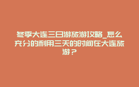 冬季大连三日游旅游攻略_怎么充分的利用三天的时间在大连旅游？