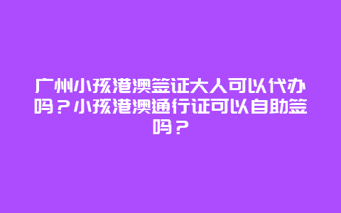 广州小孩港澳签证大人可以代办吗？小孩港澳通行证可以自助签吗？